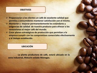 OBJETIVOS
 Proporcionar a los clientes un café de excelente calidad que
permita a consumidores mantener satisfacción con el mismo.
 Mantener y mejorar permanentemente los estándares y
exigencias de calidad de nuestro producto para ofrecer a los
venezolanos el mejor café del mundo.
 Crear planes estratégicos de producción que permitan a la
empresa cumplir con los compromisos comerciales efectivamente
y al tiempo establecido.
La planta productora de café, estará ubicada en la
zona industrial, Maturín estado Monagas.
UBICACIÓN
 