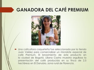 GANADORA DEL CAFÉ PREMIUM
 Una caficultora caqueteña fue seleccionada por la tienda
Juan Valdez para comercializar un microlote especial de
café Premium. El lanzamiento de este producto en
la ciudad de Bogotá. Liliana Castro muestra orgullosa la
presentación del café producida en su finca de 2.5
hectáreas en El Danubio, zona rural de Florencia.
 