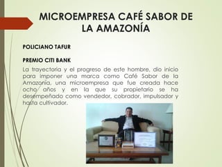 MICROEMPRESA CAFÉ SABOR DE
LA AMAZONÍA
La trayectoria y el progreso de este hombre, dio inicio
para imponer una marca como Café Sabor de la
Amazonía, una microempresa que fue creada hace
ocho años y en la que su propietario se ha
desempeñado como vendedor, cobrador, impulsador y
hasta cultivador.
POLICIANO TAFUR
PREMIO CITI BANK
 