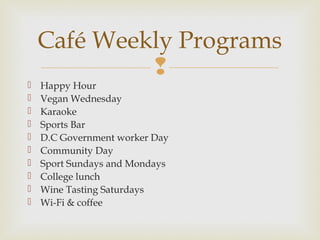 
 Happy Hour
 Vegan Wednesday
 Karaoke
 Sports Bar
 D.C Government worker Day
 Community Day
 Sport Sundays and Mondays
 College lunch
 Wine Tasting Saturdays
 Wi-Fi & coffee
Café Weekly Programs
 