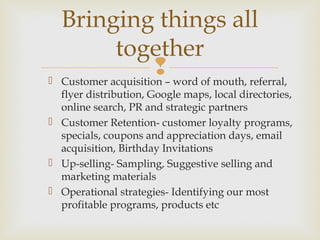  Customer acquisition – word of mouth, referral,
flyer distribution, Google maps, local directories,
online search, PR and strategic partners
 Customer Retention- customer loyalty programs,
specials, coupons and appreciation days, email
acquisition, Birthday Invitations
 Up-selling- Sampling, Suggestive selling and
marketing materials
 Operational strategies- Identifying our most
profitable programs, products etc
Bringing things all
together
 