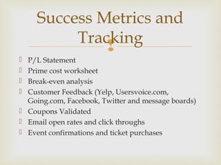 
 P/L Statement
 Prime cost worksheet
 Break-even analysis
 Customer Feedback (Yelp, Usersvoice.com,
Going.com, Facebook, Twitter and message boards)
 Coupons Validated
 Email open rates and click throughs
 Event confirmations and ticket purchases
Success Metrics and
Tracking
 