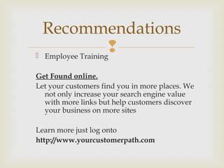  Employee Training
Get Found online.
Let your customers find you in more places. We
not only increase your search engine value
with more links but help customers discover
your business on more sites
Learn more just log onto
http://www.yourcustomerpath.com
Recommendations
 