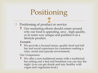  Positioning of product or service
 Our marketing efforts should center around
why our food is appealing, sexy , high-quality,
or in some way unique and position it as a
lifestyle product.
Example.
 We provide a focused menu, quality food and full
bar and social experience for customers seeking a
relax, social and upscale environment.
Our Uniqueness.
 We offer a non traditional menu with a traditional
bar setting and a bed and breakfast you can stay the
night. (you can get drunk and stay healthy with
vegan and vegetarian food.)
Positioning
 