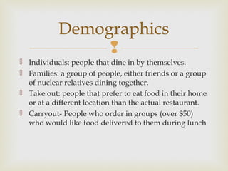 
 Individuals: people that dine in by themselves.
 Families: a group of people, either friends or a group
of nuclear relatives dining together.
 Take out: people that prefer to eat food in their home
or at a different location than the actual restaurant.
 Carryout- People who order in groups (over $50)
who would like food delivered to them during lunch
Demographics
 