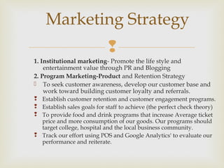 
1. Institutional marketing- Promote the life style and
entertainment value through PR and Blogging
2. Program Marketing-Product and Retention Strategy
 To seek customer awareness, develop our customer base and
work toward building customer loyalty and referrals.
 Establish customer retention and customer engagement programs.
 Establish sales goals for staff to achieve (the perfect check theory)
 To provide food and drink programs that increase Average ticket
price and more consumption of our goods. Our programs should
target college, hospital and the local business community.
 Track our effort using POS and Google Analytics' to evaluate our
performance and reiterate.
Marketing Strategy
 