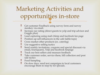  Get customer Feedback using survey form and survey
monkey via email.
 Increase our rating (direct guests to yelp and trip advisor and
Goggle plus)
 Lead capturing using mail chimp and facebook fan page
 Position up-sell influencers in the café (table-tops)
 Cross market other products (ex. catering)
 Use suggestive selling tactics
 Send weekly invitations, coupons and special discount via
email, foursquares, Yelp and facebook fanpage
 Track our best sellers and measure feedback
 Take customer order, service them, bill collection and post
sale tactics
 Food Sampling
 On slow days, send text campaigns to local customers
encourage them to stop by for specials.
Marketing Activities and
opportunities in-store
 
