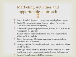 
 Local Search (city paper, google maps and yellow pages)
 Social Networking (engage fans on twitter, Facebook,
Youtube and Photo-sharing sites)
 RSS and Blogs- (Post press releases, menus, food articles on
wordpress, blogger etc)
 Search engine- optimize for local and niche keywords to
drive traffic to website
 Street Promotions- Delivery menu and coupons to local
residents and businesses
 Strategic offline Partnerships- Reach out to local area school
and hospitals.
 Strategic online Partners- Identify online partners that drive
traffic and retain customers (opentable.com, delivery.com)
 Launch Google Adwords Paid program
Marketing Activities and
opportunities outreach
 
