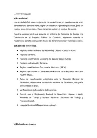 7.- ASPECTOS LEGALES
a) La sociedad.
Una sociedad Civil es un conjunto de personas físicas y/o morales que se unen
para crear una persona moral, lograr un fin común y generar ganancias, pero sin
realizar actos comerciales. Estas personas reciben el nombre de socios.
Nuestra sociedad civil será prevista en el Libro de Registros de Socios y la
Constancia en el Registro Público de Comercio, siguiendo además el
Reglamento para la autorización de uso de denominaciones y razones sociales.
b) Licencias y derechos.
 Registro en la Secretaria de Hacienda y Crédito Público (SHCP).
 Registro Sanitario.
 Registro en el Instituto Mexicano del Seguro Social (IMSS).
 Registro en Institución Bancaria.
 Registro en el Sistema Empresarial Mexicano (SIEM).
 Registro opcional en la Confederación Patronal de la República Mexicana
(COPARMEX).
 Aviso de manifestación estadística ante la Dirección General de
Estadística, dependiente del Instituto Nacional de Estadística, Geografía
e Informática (INEGI).
 Verificación de la Secretaria de Economía.
 Cumplir con el Reglamento Federal de Seguridad, Higiene y Medio
Ambiente de Trabajo y Normas Relativas (Secretaria del Trabajo y
Previsión Social).
 Licencia Municipal (Tlaquepaque, Jalisco).
c) Obligaciones legales.
 
