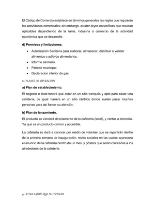 El Código de Comercio establece en términos generales las reglas que regularán
las actividades comerciales; sin embargo, existen leyes específicas que resultan
aplicables dependiendo de la rama, industria o comercio de la actividad
económica que se desarrolle.
d) Permisos y limitaciones.
 Autorización Sanitaria para elaborar, almacenar, distribuir o vender
alimentos o aditivos alimentarios.
 Informe sanitario.
 Patente municipal.
 Declaracion interior de gas
8.- PLANES DE OPERACION
a) Plan de establecimiento.
El negocio o local tendrá que estar en un sitio tranquilo y apto para situar una
cafetería, de igual manera en un sitio céntrico donde suelan pasar muchas
personas para asi llamar su atención.
b) Plan de lanzamiento.
El producto se venderá directamente de la cafetería (local), y ventas a domicilio.
Ya que es un producto común y accesible.
La cafetería se dará a conocer por medio de volantes que se repartirán dentro
de la primera semana de inauguración; redes sociales en las cuales aparecerá
el anuncio de la cafetería dentro de un mes; y pósters que serán colocadas a los
alrededores de la cafetería.
9.- RESULTADOS QUE SE ESPERAN
 
