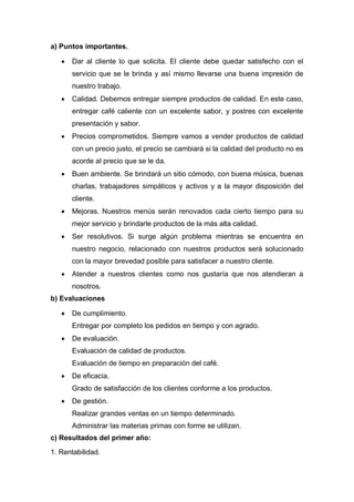 a) Puntos importantes.
 Dar al cliente lo que solicita. El cliente debe quedar satisfecho con el
servicio que se le brinda y así mismo llevarse una buena impresión de
nuestro trabajo.
 Calidad. Debemos entregar siempre productos de calidad. En este caso,
entregar café caliente con un excelente sabor, y postres con excelente
presentación y sabor.
 Precios comprometidos. Siempre vamos a vender productos de calidad
con un precio justo, el precio se cambiará si la calidad del producto no es
acorde al precio que se le da.
 Buen ambiente. Se brindará un sitio cómodo, con buena música, buenas
charlas, trabajadores simpáticos y activos y a la mayor disposición del
cliente.
 Mejoras. Nuestros menús serán renovados cada cierto tiempo para su
mejor servicio y brindarle productos de la más alta calidad.
 Ser resolutivos. Si surge algún problema mientras se encuentra en
nuestro negocio, relacionado con nuestros productos será solucionado
con la mayor brevedad posible para satisfacer a nuestro cliente.
 Atender a nuestros clientes como nos gustaría que nos atendieran a
nosotros.
b) Evaluaciones
 De cumplimiento.
Entregar por completo los pedidos en tiempo y con agrado.
 De evaluación.
Evaluación de calidad de productos.
Evaluación de tiempo en preparación del café.
 De eficacia.
Grado de satisfacción de los clientes conforme a los productos.
 De gestión.
Realizar grandes ventas en un tiempo determinado.
Administrar las materias primas con forme se utilizan.
c) Resultados del primer año:
1. Rentabilidad.
 