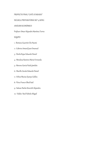 PROYECTO FINAL “CAFÉ ATARAXIA”
ESCUELA PREPARATORIA NO °4 UDEG
ANÁLISIS ECONÓMICO
Profesor: Omar Alejandro Martínez Torres
EQUIPO
1.- Bentura Guareño Clio Naomi
2.- Cabrera Amaral Juan Emanuel
3.- Dávila Rojas Eduardo Daniel
4.- Mendoza Ramírez María Fernanda
5.- Moreno García Paola Jamilete
6.- Murillo Zavala Eduardo Daniel
7.- Ochoa Macías Zyanya Galilea
8.- Pérez Franco Obed Saúl
9.- Salazar Barba Kinereth Alejandra
10.- Valdez Real Fabiola Abigail
 