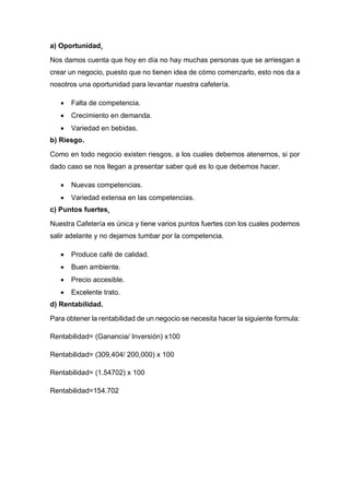 a) Oportunidad.
Nos damos cuenta que hoy en día no hay muchas personas que se arriesgan a
crear un negocio, puesto que no tienen idea de cómo comenzarlo, esto nos da a
nosotros una oportunidad para levantar nuestra cafetería.
 Falta de competencia.
 Crecimiento en demanda.
 Variedad en bebidas.
b) Riesgo.
Como en todo negocio existen riesgos, a los cuales debemos atenernos, si por
dado caso se nos llegan a presentar saber qué es lo que debemos hacer.
 Nuevas competencias.
 Variedad extensa en las competencias.
c) Puntos fuertes.
Nuestra Cafetería es única y tiene varios puntos fuertes con los cuales podemos
salir adelante y no dejarnos tumbar por la competencia.
 Produce café de calidad.
 Buen ambiente.
 Precio accesible.
 Excelente trato.
d) Rentabilidad.
Para obtener la rentabilidad de un negocio se necesita hacer la siguiente formula:
Rentabilidad= (Ganancia/ Inversión) x100
Rentabilidad= (309,404/ 200,000) x 100
Rentabilidad= (1.54702) x 100
Rentabilidad=154.702
 