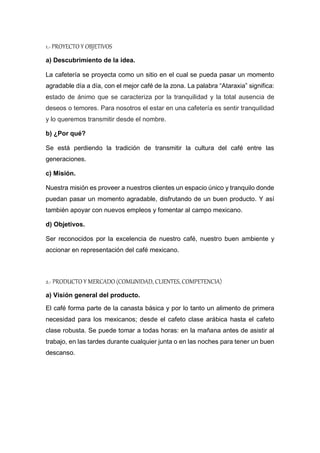 1.- PROYECTO Y OBJETIVOS
a) Descubrimiento de la idea.
La cafetería se proyecta como un sitio en el cual se pueda pasar un momento
agradable día a día, con el mejor café de la zona. La palabra “Ataraxia” significa:
estado de ánimo que se caracteriza por la tranquilidad y la total ausencia de
deseos o temores. Para nosotros el estar en una cafetería es sentir tranquilidad
y lo queremos transmitir desde el nombre.
b) ¿Por qué?
Se está perdiendo la tradición de transmitir la cultura del café entre las
generaciones.
c) Misión.
Nuestra misión es proveer a nuestros clientes un espacio único y tranquilo donde
puedan pasar un momento agradable, disfrutando de un buen producto. Y así
también apoyar con nuevos empleos y fomentar al campo mexicano.
d) Objetivos.
Ser reconocidos por la excelencia de nuestro café, nuestro buen ambiente y
accionar en representación del café mexicano.
2.- PRODUCTO Y MERCADO (COMUNIDAD, CLIENTES, COMPETENCIA)
a) Visión general del producto.
El café forma parte de la canasta básica y por lo tanto un alimento de primera
necesidad para los mexicanos; desde el cafeto clase arábica hasta el cafeto
clase robusta. Se puede tomar a todas horas: en la mañana antes de asistir al
trabajo, en las tardes durante cualquier junta o en las noches para tener un buen
descanso.
 