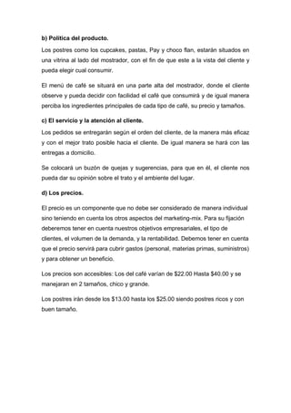 b) Política del producto.
Los postres como los cupcakes, pastas, Pay y choco flan, estarán situados en
una vitrina al lado del mostrador, con el fin de que este a la vista del cliente y
pueda elegir cual consumir.
El menú de café se situará en una parte alta del mostrador, donde el cliente
observe y pueda decidir con facilidad el café que consumirá y de igual manera
perciba los ingredientes principales de cada tipo de café, su precio y tamaños.
c) El servicio y la atención al cliente.
Los pedidos se entregarán según el orden del cliente, de la manera más eficaz
y con el mejor trato posible hacia el cliente. De igual manera se hará con las
entregas a domicilio.
Se colocará un buzón de quejas y sugerencias, para que en él, el cliente nos
pueda dar su opinión sobre el trato y el ambiente del lugar.
d) Los precios.
El precio es un componente que no debe ser considerado de manera individual
sino teniendo en cuenta los otros aspectos del marketing-mix. Para su fijación
deberemos tener en cuenta nuestros objetivos empresariales, el tipo de
clientes, el volumen de la demanda, y la rentabilidad. Debemos tener en cuenta
que el precio servirá para cubrir gastos (personal, materias primas, suministros)
y para obtener un beneficio.
Los precios son accesibles: Los del café varían de $22.00 Hasta $40.00 y se
manejaran en 2 tamaños, chico y grande.
Los postres irán desde los $13.00 hasta los $25.00 siendo postres ricos y con
buen tamaño.
 