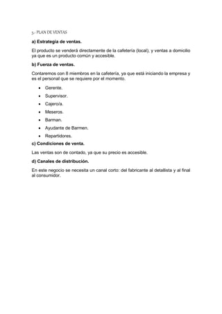 5.- PLAN DE VENTAS
a) Estrategia de ventas.
El producto se venderá directamente de la cafetería (local), y ventas a domicilio
ya que es un producto común y accesible.
b) Fuerza de ventas.
Contaremos con 8 miembros en la cafetería, ya que está iniciando la empresa y
es el personal que se requiere por el momento.
 Gerente.
 Supervisor.
 Cajero/a.
 Meseros.
 Barman.
 Ayudante de Barmen.
 Repartidores.
c) Condiciones de venta.
Las ventas son de contado, ya que su precio es accesible.
d) Canales de distribución.
En este negocio se necesita un canal corto: del fabricante al detallista y al final
al consumidor.
 