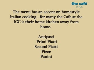 The menu has an accent on homestyle
Italian cooking - for many the Cafe at the
ICC is their home kitchen away from
home.
Antipasti
Primi Piatti
Second Piatti
Pizze
Panini
 