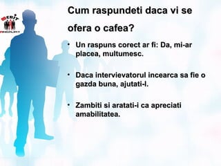Cum raspundeti daca vi se
ofera o cafea?
• Un raspuns corect ar fi: Da, mi-ar
  placea, multumesc.

• Daca intervievatorul incearca sa fie o
  gazda buna, ajutati-l.

• Zambiti si aratati-i ca apreciati
  amabilitatea.
 