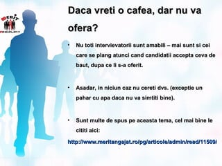 Daca vreti o cafea, dar nu va
ofera?
•   Nu toti intervievatorii sunt amabili – mai sunt si cei
    care se plang atunci cand candidatii accepta ceva de
    baut, dupa ce li s-a oferit.



•   Asadar, in niciun caz nu cereti dvs. (exceptie un
    pahar cu apa daca nu va simtiti bine).



•   Sunt multe de spus pe aceasta tema, cel mai bine le
    cititi aici:

http://www.meritangajat.ro/pg/articole/admin/read/11509/ac
 