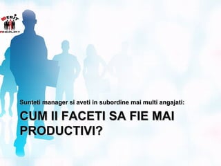 Sunteti manager si aveti in subordine mai multi angajati:

CUM II FACETI SA FIE MAI
PRODUCTIVI?
 