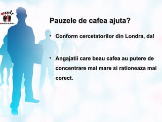 Pauzele de cafea ajuta?

• Conform cercetatorilor din Londra, da!



• Angajatii care beau cafea au putere de
  concentrare mai mare si rationeaza mai
  corect.
 