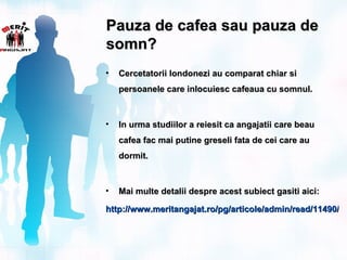 Pauza de cafea sau pauza de
somn?
•   Cercetatorii londonezi au comparat chiar si
    persoanele care inlocuiesc cafeaua cu somnul.



•   In urma studiilor a reiesit ca angajatii care beau
    cafea fac mai putine greseli fata de cei care au
    dormit.



•   Mai multe detalii despre acest subiect gasiti aici:

http://www.meritangajat.ro/pg/articole/admin/read/11490/pa
 