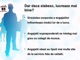 Dar daca slabesc, lucreaza mai
bine?

• Greutatea corporala a angajatilor
  influenteaza modul lor de a lucra.



• Angajatii supraponderali se inteleg mai
  greu cu colegii de munca.



• Angajatii obezi au lipsit mai multe zile
  de la serviciu fata de ceilalti.
 