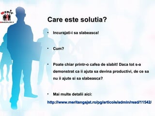 Care este solutia?
•   Incurajati-i sa slabeasca!



•   Cum?



•   Poate chiar printr-o cafea de slabit! Daca tot s-a
    demonstrat ca ii ajuta sa devina productivi, de ce sa
    nu ii ajute si sa slabeasca?



•   Mai multe detalii aici:

http://www.meritangajat.ro/pg/articole/admin/read/11542/mo
http://www.meritangajat.ro/pg/articole/admin/read/11542/m
 