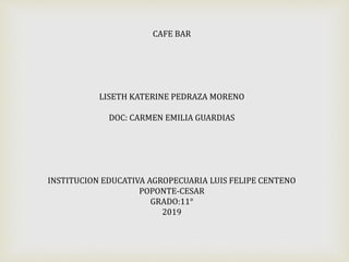 CAFE BAR
LISETH KATERINE PEDRAZA MORENO
DOC: CARMEN EMILIA GUARDIAS
INSTITUCION EDUCATIVA AGROPECUARIA LUIS FELIPE CENTENO
POPONTE-CESAR
GRADO:11°
2019
 