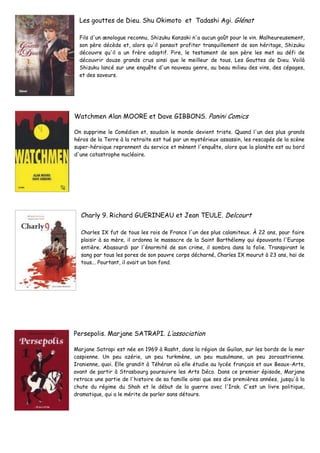 Les gouttes de Dieu. Shu Okimoto et Tadashi Agi. Glénat
Fils d'un œnologue reconnu, Shizuku Kanzaki n'a aucun goût pour le vin. Malheureusement,
son père décède et, alors qu'il pensait profiter tranquillement de son héritage, Shizuku
découvre qu'il a un frère adoptif. Pire, le testament de son père les met au défi de
découvrir douze grands crus ainsi que le meilleur de tous, Les Gouttes de Dieu. Voilà
Shizuku lancé sur une enquête d'un nouveau genre, au beau milieu des vins, des cépages,
et des saveurs.
Watchmen Alan MOORE et Dave GIBBONS. Panini Comics
On supprime le Comédien et, soudain le monde devient triste. Quand l'un des plus grands
héros de la Terre à la retraite est tué par un mystérieux assassin, les rescapés de la scène
super-héroique reprennent du service et mènent l'enquête, alors que la planète est au bord
d'une catastrophe nucléaire.
Charly 9. Richard GUERINEAU et Jean TEULE. Delcourt
Charles IX fut de tous les rois de France l'un des plus calamiteux. À 22 ans, pour faire
plaisir à sa mère, il ordonna le massacre de la Saint Barthélemy qui épouvanta l'Europe
entière. Abasourdi par l'énormité de son crime, il sombra dans la folie. Transpirant le
sang par tous les pores de son pauvre corps décharné, Charles IX mourut à 23 ans, haï de
tous... Pourtant, il avait un bon fond.
Persepolis. Marjane SATRAPI. L’association
Marjane Satrapi est née en 1969 à Rasht, dans la région de Guilan, sur les bords de la mer
caspienne. Un peu azérie, un peu turkmène, un peu musulmane, un peu zoroastrienne.
Iranienne, quoi. Elle grandit à Téhéran où elle étudie au lycée français et aux Beaux-Arts,
avant de partir à Strasbourg poursuivre les Arts Déco. Dans ce premier épisode, Marjane
retrace une partie de l'histoire de sa famille ainsi que ses dix premières années, jusqu'à la
chute du régime du Shah et le début de la guerre avec l'Irak. C'est un livre politique,
dramatique, qui a le mérite de parler sans détours.
 