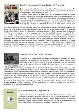 Gaza 1956 : en marge de l’histoire. Joe SACCO. Futuropolis
Quinze ans après la publication de son premier livre, Palestine une nation occupée, Joe
Sacco retourne dans la bande de Gaza pour enquêter sur un massacre de la population
palestinienne par l'armée israélienne en 1956.
Ce terrible conflit sans fin et sans espoir, fait de drames quotidiens, est devenu
quasiment banal pour ses habitants et, plus largement, pour les audiences du monde. Joe
Sacco, lui, a les deux yeux bien ouverts et la plume acérée. 386 pages de témoignages, de
récits, de vies mutilées, perdues pour reconstruire un « incident » de 1956, quand l’armée
israélienne profita de la crise du Suez pour ramener, discrètement à l’ordre, d’une
manière plus que musclée, les habitants de Khan Younis et Rafah dans la bande de Gaza.
Pour réaliser cet album, il a fallu à l’auteur presque dix ans et plusieurs voyages dans une des zones les plus
dangereuses de la planète. Il s’agit d’un minutieux travail de journaliste, une enquête longue et difficile pour
retrouver les différents témoins de cet évènement vieux de cinquante ans. Tâche titanesque quand on connaît les
conditions de vie de la population palestinienne parquée dans ces camps de réfugiés « provisoires » depuis 1948, et
quand on sait que le passé n’intéresse que très peu ces individus en prise avec une réalité autrement bouleversante.
Sacco remonte la piste des survivants, souvent des vieillards meurtris à la mémoire chancelante, recoupe les
témoignages, trace des cartes, fouille les archives – celle de l’ONU à New-York, d’autres, israéliennes, à Tel Aviv –
pour tenter de dresser une image cohérente de ces évènements. Face au mutisme des israéliens et au langage
hermético-diplomatique des sources onusiennes, son récit pourrait être taxé de partisan. Évidemment, les
témoignages sont ceux des palestiniens, des victimes. L’auteur évite néanmoins de stigmatiser l’un où l’autre des
protagonistes. Il fait, réellement, le métier de journaliste : relater des faits réels et avérés.
La Grande Guerre. Joe SACCO. Futuropolis
La bataille de la Somme opposa les armées britanniques et françaises aux forces
Allemandes Elle fut l'une des plus sanglantes de la Première guerre mondiale. Le 1er
juillet 1916 détient le triste record de la journée la plus meurtrière pour les Anglais,
avec 58 000 victimes dont près de 20 000 morts. Elle prit fin le 18 novembre et
comptabilisa1 060 000 victimes.
Les préparatifs de la bataille durèrent plusieurs mois. Généraux et états-majors élaborèrent des plans pour cette
grande offensive, qu'ils souhaitaient décisive. Aidés de chevaux et de tracteurs, les soldats, eux, travaillaient
d'arrache-pied au positionnement de milliers de canons de gros calibre, pendant que les avions de reconnaissance
ronronnaient au-dessus des lignes allemandes, pour en faire le relevé. D'interminables convois de chariots
montaient au front, chargés d'obus et de munitions. Et puis, en ce premier jour de juillet 1916, après le
bombardement le plus massif de l'histoire de l'artillerie britannique, commença enfin la bataille de la Somme, à
7H30.
Joe Sacco raconte cette journée, en une fresque muette de près de 7 mètres de long, qui est présentée en
un livre accordéon. Un livret l'accompagne avec les commentaires de l'auteur, qui explique heure par heure, le
déroulement de ce jour tragiquement historique.
Le journal Fabrice NEAUD. Ego comme X
L'expérience graphique et intellectuelle que conduit Fabrice Neaud en réalisant une
autobiographie dessinée est une des réflexions les plus originales du moment sur la valeur
et la signification de l'image dans notre société... Encore une fois, le travail de cet auteur
montre que l'art est vraisemblablement le seul territoire de liberté de pensée et d'action
face à une société où l'on consomme des images que l'on ne choisit pas.
 
