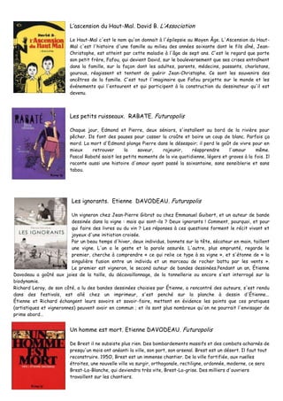 L’ascension du Haut-Mal. David B. L’Association
Le Haut-Mal c'est le nom qu'on donnait à l'épilepsie au Moyen Âge. L'Ascension du Haut-
Mal c'est l'histoire d'une famille au milieu des années soixante dont le fils aîné, Jean-
Christophe, est atteint par cette maladie à l'âge de sept ans. C'est le regard que porte
son petit frère, Fafou, qui devient David, sur le bouleversement que ses crises entraînent
dans la famille, sur la façon dont les adultes, parents, médecins, passants, charlatans,
gourous, réagissent et tentent de guérir Jean-Christophe. Ce sont les souvenirs des
ancêtres de la famille. C'est tout l'imaginaire que Fafou projette sur le monde et les
événements qui l'entourent et qui participent à la construction du dessinateur qu'il est
devenu.
Les petits ruisseaux. RABATE. Futuropolis
Chaque jour, Edmond et Pierre, deux séniors, s'installent au bord de la rivière pour
pêcher. Ils font des pauses pour casser la croûte et boire un coup de blanc. Parfois ça
mord. La mort d'Edmond plonge Pierre dans le désespoir; il perd le goût de vivre pour en
mieux retrouver la saveur, rajeunir, réapprendre l'amour même.
Pascal Rabaté saisit les petits moments de la vie quotidienne, légers et graves à la fois. Il
raconte aussi une histoire d'amour ayant passé la soixantaine, sans sensiblerie et sans
tabou.
Les ignorants. Etienne DAVODEAU. Futuropolis
Un vigneron chez Jean-Pierre Gibrat ou chez Emmanuel Guibert, et un auteur de bande
dessinée dans la vigne : mais qui sont-ils ? Deux ignorants ! Comment, pourquoi, et pour
qui faire des livres ou du vin ? Les réponses à ces questions forment le récit vivant et
joyeux d'une initiation croisée.
Par un beau temps d'hiver, deux individus, bonnets sur la tête, sécateur en main, taillent
une vigne. L'un a le geste et la parole assurés. L'autre, plus emprunté, regarde le
premier, cherche à comprendre « ce qui relie ce type à sa vigne », et s'étonne de « la
singulière fusion entre un individu et un morceau de rocher battu par les vents ».
Le premier est vigneron, le second auteur de bandes dessinées.Pendant un an, Étienne
Davodeau a goûté aux joies de la taille, du décavaillonnage, de la tonnellerie ou encore s'est interrogé sur la
biodynamie.
Richard Leroy, de son côté, a lu des bandes dessinées choisies par Étienne, a rencontré des auteurs, s'est rendu
dans des festivals, est allé chez un imprimeur, s'est penché sur la planche à dessin d'Étienne...
Étienne et Richard échangent leurs savoirs et savoir-faire, mettent en évidence les points que ces pratiques
(artistiques et vigneronnes) peuvent avoir en commun ; et ils sont plus nombreux qu'on ne pourrait l'envisager de
prime abord…
Un homme est mort. Etienne DAVODEAU. Futuropolis
De Brest il ne subsiste plus rien. Des bombardements massifs et des combats acharnés de
presqu'un mois ont anéanti la ville, son port, son arsenal. Brest est un désert. Il faut tout
reconstruire. 195O, Brest est un immense chantier. De la ville fortifiée, aux ruelles
étroites, une nouvelle ville va surgir, orthogonale, rectiligne, ordonnée, moderne, ce sera
Brest-La-Blanche, qui deviendra très vite, Brest-La-grise. Des milliers d'ouvriers
travaillent sur les chantiers.
 