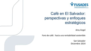 Café en El Salvador:
perspectivas y enfoques
estratégicos
Amy Angel
Foro de café: hacia una rentabilidad sostenible
San Salvador
Diciembre 2014
 