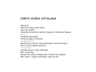 CARTA CUINA CATALANA
Aperitius
(Botifarra dolça amb poma)
Coca de recapte
Amanida de sardines, bolets vinagreta i albergínia fumada
———–
Escudella barrejada
Arròs de sèpia i carxofes
————————
Bacallà amb cigrons, tripa de bacallà i botifarra negra
Peix a la sal ( segons mercat)
——————–
Costella de porc amb castanyes
Mar i muntanya
Escuma de crema catalana amb cruixent de canyella
Mel i mató , figues confitades i gelat de mel
 