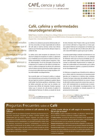 CAFÉ, ciencia y salud
                                        Boletín informativo sobre la investigación científica del café y la salud

                                        Página 3




                                                                                                                                                                 N1 I 08




                                        Café, cafeína y enfermedades
                                        neurodegenerativas
                                        Rafael Franco, Catedrático de Bioquímica y Biología Molecular de la Universidad de Barcelona.
                                        Jefe de la Unidad de Neurobiología Molecular de IDIBAPS (Institut d'investigacions biomèdiques August Pi y Sunyer).
                                        Hospital Clínic. Universidad de Barcelona.


     Recientes estudios                 La cafeína es la substancia psicoactiva (behaviourally acti-      30 años (Honolulu Heart Project) indica que los hombres
                                        ve) más consumida y la mayor responsable de los efectos           que no toman café tienen un riesgo entre 2 y 3 veces supe-
           sugieren que el              del café sobre el sistema nervioso central. Esos efectos          rior a padecer Parkinson en comparación con hombres que
                                        explican que el hombre siga tomando café para mejorar su          beben de 1-4 tazas de café al día. El efecto del café en rela-
   consumo de cafeína                   calidad de vida.                                                  ción a esta enfermedad se supone que es por la cafeína.

disminuye el riesgo de                  La cafeína actúa sobre receptores de adenosina. Se han            Un estudio epidemiológico realizado recientemente en una
                                        descrito 4 subtipos de receptores en cerebro. La adenosina        población de más de cien voluntarios con o sin patología
padecer enfermedades                    es un metabolito que se encuentra en todas las células y en       de Alzheimer indicó que el consumo de bebidas que con-
                                        fluidos extracelulares, incluidos plasma sanguíneo y líqui-       tienen cafeína parece conferir un efecto protector frente a
       como Parkinson o                 do cefalorraquídeo. Una de las principales actuaciones de         contraer la enfermedad. Posteriormente en modelos ani-
                                        la adenosina en el cerebro es la de inhibir la actividad neu-     males de la enfermedad se ha demostrado que la cafeína
                   Alzehimer.           ronal. La cafeína al antagonizar los efectos de la adenosina      disminuye el deterioro cognitivo y la presencia de elemen-
                                        activa el sistema nervioso. Recientes estudios sugieren que       tos de neurodegeneración.
                                        el consumo de cafeína disminuye el riesgo de padecer cier-
                                        tas enfermedades neurodegenerativas.                              En Parkinson se sospecha que el beneficio de la cafeína es
                                                                                                          por su efecto sobre los mecanismos de neurotransmisión
                                        No es sencillo saber si en humanos la cafeína, o cualquier        ejercidos por la dopamina en distintas áreas cerebrales.
                                        otro componente que se encuentre en los alimentos y bebi-         Tampoco las bases moleculares del probable efecto bene-
                                        das que ingerimos, previene o predispone a padecer alguna         ficioso en la enfermedad de Alzheimer se conocen. A pesar
                                        enfermedad. Hay factores genéticos, ambientales e incluso         de ello toda la evidencia apunta de manera clara a que con-
                                        de hábitos personales que hacen que los estudios con              sumir café moderadamente es excelente para la preven-
                                        humanos sean difíciles de interpretar. Estudios rigurosos         ción de las dos enfermedades neurodegenerativas más
                                        indican que el consumo de café previene el padecer la             devastadoras en sociedades con elevada proporción de
                                        enfermedad de Parkinson. En efecto, un estudio de más de          personas de la tercera edad.


                                        Referencias                                                       Maia L, De Mendonça A (2002) Eur J Neurol 9:377-382.
                                        Arendash GW, et al (2006) Neuroscience 142:941-952.               Ross GW, et al., (2000) JAMA. 283:2674-9.
                                        Daly JW (2007) Cell Mol Life Sci 64:1253-2169.                    Tan EK, et al (2003) J Neurol Sci 216:163-167.




Preguntas Frecuentes sobre el Café
¿Qué otras sustancias contiene el café además de la                                 ¿Cómo puede afectar el café según el momento del
cafeína?                                                                            día en que se tome?
Minerales, entre los que destaca el potasio, elemento que favorece las con-         Por la mañana, ayuda a recuperar la lucidez y la eficiencia. Además hace
tracciones musculares, incluyendo la cardiaca. Contiene también calcio,             que los riñones e intestino comiencen a trabajar a pleno ritmo.
indispensable para los huesos y dientes; magnesio, que juega un papel               A media mañana, una tacita de café aviva la actividad mental, agudizando
importante en el equilibro nervioso; cromo y manganeso, que actúan sobre            la atención y la concentración. Atenúa además el apetito y permite llegar a
el metabolismo de los carbohidratos y la actividad enzimática celular. Entre        la hora del almuerzo con una sensación de hambre controlada.
las vitaminas, encontramos la vitamina E (antioxidante) y la niacina que            Después del almuerzo la cafeína concentra facilita la digestión. Su efecto des-
actúa sobre la conformación de los tejidos, la piel y el sistema nervioso. En       pertador combate la típica somnolencia que se presenta después de almorzar.
cuanto a los lípidos, el grano de café contiene un aceite formado por ácidos        Durante la tarde/noche el consumo de café se debe de evitar por aquellas
grasos libres y triglicéridos y azúcares como la sacarosa, fructosa y glucosa       personas que tienen problemas con el sueño. En cambio para aquellas, cuyo
que no ejercen una función nutritiva.                                               consumo no le afecta a la hora de dormir, le ayuda a estimular la tensión y
                                                                                    a activar la creatividad.
 