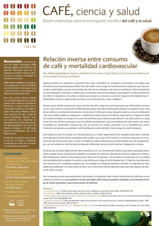 CAFÉ, ciencia y salud
                                               Boletín informativo sobre la investigación científica del café y la salud




                           N10 s 10



Bienvenido            a la décima edi-
                                               Relación inversa entre consumo
ción del boletín informativo, Café,
ciencia y salud, una publicación que
pretende informarle acerca de las
                                               de café y mortalidad cardiovascular
evidencias científicas sobre los efec-         Dra. Esther López-García. Profesora de Medicina Preventiva y Salud Pública de la Facultad de Medicina de
tos que un consumo moderado de                 la Universidad Autónoma de Madrid.
café tiene en la salud.
Café, ciencia y salud es una publica-          Algunos estudios han analizado la asociación entre café y mortalidad con resultados inconsistentes. Los trabajos que
ción avalada por el Comité Científico          encontraron que las personas que bebían más café tenían menos riesgo de muerte prematura explicaron que esta aso-
del Café del Centro Información Café
                                               ciación se podía deber a que los consumidores de café eran los individuos más sanos en la población. Pero esta hipótesis
y Salud (CICAS) y promovida por la
Federación Española del Café.                  se está empezando a descartar a medida que se descubren mecanismos biológicos que sugieren un efecto beneficioso
                                               del café en el organismo y se publican estudios que asocian su consumo a un menor riesgo de sufrir diabetes tipo 21,
Para este número hemos contado
                                               enfermedad coronaria y algunos tipos de cáncer como el de páncreas, colon y esófago2-4.
con la colaboración de la Dra. Esther
López-García, profesora de Medicina
Preventiva y Salud Pública de la               Nuestro grupo estudió la asociación entre consumo de café y riesgo de muerte prematura por enfermedad coronaria,
Universidad Autónoma de Madrid y               cáncer u otra causa en un grupo de 120.000 personas sanas, todos ellos profesionales sanitarios en Estados Unidos5. Para
autora del artículo Relación inversa           ello se utilizaron cuestionarios enviados por correo cada 2-4 años que incluían preguntas sobre su consumo habitual de
entre consumo de café y riesgo de              café, otros hábitos dietéticos, tabaquismo y problemas de salud. Durante 20 años de seguimiento se registraron todas
muerte prematura. Además, nues-
                                               las muertes sucedidas en el grupo y su causa. Encontramos que las personas que bebieron más café tuvieron un riesgo
tros expertos han abordado los
siguientes temas: Café y flora intesti-        menor de morir de forma prematura. Esto fue debido principalmente a que los bebedores de café tuvieron una menor
nal: efecto prebiótico, por la Dra. Mª         mortalidad por enfermedad cardiovascular. No se encontró, en cambio, asociación con la mortalidad por cáncer.
Antonia Lizarraga y El café como               Finalmente, las personas que bebieron café descafeinado tuvieron también menor riesgo de muerte temprana.
fuente de antioxidantes, por el Dr.
Rafael Franco.                                 Este trabajo es el que ha contado con más participantes y un mayor seguimiento de los realizados hasta ahora. Además,
Confiamos en que este nuevo núme-              se ha dispuesto de información actualizada sobre la dieta, con lo que se han tenido en cuenta las variaciones en el con-
ro sea de su interés y estaremos               sumo de café durante estos años, y se han controlado los análisis realizados por las enfermedades que han ido aparecien-
encantados de recibir los comenta-             do y por los cambios en otros factores de riesgo de enfermedad, como la presión arterial, el tabaquismo y el peso.
rios que estimen oportunos.

                                               Se piensa que los responsables de este efecto beneficioso son sus componentes fenólicos, que tienen capacidad antioxi-
Contenidos                                     dante y pueden reducir la disfunción endotelial y la expresión de moléculas inflamatorias, primeras etapas de la enferme-
                                               dad cardiovascular. Además, otras sustancias del café como el magnesio y las quinidas se han asociado con una mejora
1 Relación inversa entre
    consumo de café y mortalidad               de la sensibilidad de los tejidos a la insulina, lo que disminuye el riesgo de sufrir diabetes tipo 2. Estas dos vías explicarían
    cardiovascular                             una reducción de la mortalidad cardiovascular. Sin embargo, los resultados obtenidos necesitan ser replicados en otras
    Dra. Esther López-García                   poblaciones diferentes, con otros estilos de vida y con consumo de cafés de diferentes tipos para estar seguros del efec-
                                               to del café en la salud.
2 Café y flora intestinal:
    efecto prebiótico
    Dra. Mª Antonia Lizarraga Dallo            Aún es prematuro hacer recomendaciones nutricionales a la población sobre el efecto beneficioso del café, pero con las
                                               evidencias científicas actuales podemos concluir que beber café, incluso en grandes cantidades, no incrementa el ries-
3 El café como fuente
                                               go de muerte prematura, y que incluso puede ser protector.
    de antioxidantes
    Dr. Rafael Franco                          Referencias
                                               1. van Dam RM, Hu FB. Coffee consumption and risk of type 2 diabetes: a systematic review. JAMA. 2005;294:97-104.
3 Preguntas frecuentes
                                               2. La Vecchia C. Coffee, liver enzymes, cirrhosis and liver cancer. J Hepatol. 2005;42:444-6.
4 Curiosidades del café                        3. Tavani A, Bertuzzi M, Talamini R, Gallus S, Parpinel M, Franceschi S, et al. Coffee and tea intake and risk of oral, pharyngeal and esophageal
                                               cancer. Oral Oncol. 2003;39:695-700.
                                               4. Tavani A, La Vecchia C. Coffee, decaffeinated coffee, tea and cancer of the colon and rectum: a review of epidemiological studies, 1990-
                                               2003. Cancer Causes Control. 2004;15:743-57.
                                               5. Lopez-Garcia E, van Dam RM, Li TY, Rodriguez-Artalejo F, Hu FB. The relationship of coffee consumption with mortality. Ann Intern Med
                                               2008;148:904-14.
s   Esta publicación es una iniciativa de la
    Federación Española del Café
                                                  De acuerdo con la Agencia de Protección de Datos autorizo la inclusión de sus
s   Las opiniones vertidas por los autores        datos al fichero propiedad de Burson Marsteller S.L. para el envío de información.
    firmantes no necesariamente se                Para ejercitar sus derechos de acceso, rectificación, cancelación u oponerse
    corresponden con las de la FEC                a que sus datos se utilicen para tales fines diríjase a dicha entidad en
                                                  Avda de Burgos, 21 – 7ª planta, Complejo Triada, Torre C, 28036 Madrid
 