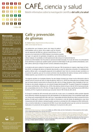 CAFÉ, ciencia y salud
                                               Boletín informativo sobre la investigación científica del café y la salud




                           N12 n 10



Bienvenido              a la decimose-
                                               Café y prevención
gunda edición del boletín informativo
Café, ciencia y salud, una publicación
que pretende informarle acerca de las
                                               de gliomas
evidencias científicas sobre los efec-
                                               Dr. Rafael Franco. Departamento de Neurociencias.
tos que un consumo moderado de
café tiene en la salud.                        CIMA. Universidad de Navarra.

Café, ciencia y salud es una publica-          Las poblaciones que envejecen tienen más riesgo de padecer
ción avalada por el Comité Científico
                                               enfermedades como el cáncer. Ello se debe a que los mecanis-
del Café del Centro Información Café
y Salud (CICAS) y promovida por la             mos de reparación del DNA son cada vez menos eficaces. En con-
Federación Española del Café.                  secuencia, las mutaciones en el DNA empiezan a acumularse y pueden
                                               dar lugar a la aparición de genotipos oncogénicos, que caracterizan las
En este número nuestros expertos
                                               células malignas. En sociedades con alta esperanza de vida se busca la manera de tratar de
abordan los siguientes temas: Café y
prevención de gliomas, por el Dr.              prevenir las enfermedades más frecuentes en personas de edad avanzada. En el caso del cáncer, los antioxidantes
rafael Franco; Consumo de café y               de los alimentos se supone que pueden ayudar a prevenir la enfermedad. El café, que contiene antioxidantes y tam-
menor riesgo de accidentes cerebro-            bién cafeína, disminuye el riesgo de tener tumores cerebrales de tipo glioma.
vasculares, por el Dr. Mariano de la
Figuera; y Efectos beneficiosos del
café en la recuperación deportiva, por         La incidencia de tumor cerebral en Europa es de 4-6 casos por 100 mil personas en mujeres y algo mayor en hom-
la Dra. Mª Antonia Lizarraga.                  bres (6-8). La etiología del glioma es bastante desconocida, ya que las radiaciones ionizantes y la predisposición
                                               genética afectan sólo a una pequeña proporción de la población total. Entre los tumores de peor pronóstico se
Confiamos en que este nuevo número
                                               encuentran los gliomas, que son los tumores primarios más abundantes del sistema nervioso central (cerebro o
sea de su interés y estaremos encanta-
dos de recibir las sugerencias o               médula espinal) y que consisten en un crecimiento anormal de las células de la glia.
comentarios que estimen oportunos.
                                               Tras algunos estudios con resultados dispares, hay dos trabajos recientes que arrojan mucha información sobre la
Desde el Centro de Información Café y
                                               relación entre el consumo de café y el riesgo de gliomas. Holick et al., (2010) han observado que en Estados Unidos
Salud le deseamos una feliz navidad.
                                               hay una fuerte relación inversa entre el consumo de café y de té y el riesgo de glioma. Estos resultados se han con-
                                               firmado en otro estudio realizado con una cohorte Europea denominada EPIC -European Prospective Investigation
Contenidos                                     into Cancer and Nutrition- (Michaud et al., 2010). Esta extensa cohorte incluye a más de 520 mil personas de eda-
1 Café y prevención de gliomas                 des comprendidas entre los 25 y 70 años. El riesgo de glioma en Europa se reduce significativamente (Hr 0.59 en
  Dr. Rafael Franco                            hombres y 0.74 en mujeres) en personas que consumen más de 100 ml/día de café o de té.

2 Consumo de café y menor
                                               En Europa la cantidad de café consumida varía mucho de un país a otro y la cantidad de cafeína también depende
    riesgo de accidentes
                                               de los diferentes métodos de preparación del café empleados en los diferentes países. Esta variabilidad impide saber
    cerebrovasculares
    Dr. Mariano de la Figuera                  con certeza qué componente(s) del café o del té son responsables del efecto beneficioso sobre la prevención de los
                                               gliomas. Se sabe que la cafeína es capaz de inhibir el crecimiento in vitro de células de glioblastoma y que otros
3 Efectos beneficiosos del café
                                               componentes del café (cafestol y kahweol) pueden aumentar la actividad de la O6-metilguanina-DNA metiltransfe-
    en la recuperación deportiva
                                               rasa, un enzima implicado en la reparación del DNA. Es por tanto plausible pensar que son varios los mecanismos
    Mª Antonia Lizarraga
                                               implicados en la prevención de los gliomas mediada por el consumo de café y de té.
3 Preguntas frecuentes

4 Café y estilo de vida saludable              Referencias
                                               Holick CN, Smith SG, Giovannucci E, Michaud DS. Coffee, tea, caffeine intake, and risk of adult glioma in three prospective cohort studies.
                                               Cancer Epidemiol Biomarkers Prev. 2010 Jan;19(1):39-47.
                                               Michaud DS, Gallo V, Schlehofer B, Tjønneland A, Olsen A, Overvad K, Dahm CC, Teucher B, Lukanova A, Boeing H, Schütze M,
                                               Trichopoulou A, Lagiou P, Kyrozis A, Sacerdote C, Krogh V, Masala G, Tumino r, Mattiello A, Bueno-de-Mesquita HB, ros MM, Peeters PH,
                                               van Gils CH, Skeie G, Engeset D, Parr CL, Ardanaz E, Chirlaque MD, Dorronsoro M, Sánchez MJ, Argüelles M, Jakszyn P, Nilsson LM, Melin
                                               BS, Manjer J, Wirfält E, Khaw KT, Wareham N, Allen NE, Key TJ, romieu I, Vineis P, riboli E. Coffee and tea intake and risk of brain tumors in
                                               the European Prospective Investigation into Cancer and Nutrition (EPIC) cohort study. Am J Clin Nutr. 2010 Nov;92(5):1145-50. Epub
                                               2010 Sep 15.PMID: 20844074 [PubMed - indexed for MEDLINE].

n   Esta publicación es una iniciativa de la
    Federación Española del Café
                                                  De acuerdo con la Agencia de Protección de Datos autorizo la inclusión de sus
n   Las opiniones vertidas por los autores        datos al fichero propiedad de Burson Marsteller S.L. para el envío de información.
    firmantes no necesariamente se                Para ejercitar sus derechos de acceso, rectificación, cancelación u oponerse
    corresponden con las de la FEC                a que sus datos se utilicen para tales fines diríjase a dicha entidad en
                                                  Avda de Burgos, 21 – 7ª planta, Complejo Triada, Torre C, 28036 Madrid
 