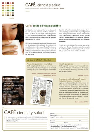 CAFÉ, ciencia y salud
                                          Boletín informativo sobre la investigación científica del café y la salud

                                          Página 4




          N12 n 10




                                          Café y estilo de vida saludable
                                          Con el objetivo de sintetizar y analizar las conclusiones de    El análisis de los diferentes estudios indica que el con-
                                          los más relevantes estudios científicos realizados en           sumo de café puede desempeñar un papel protector
                                          torno a los efectos del consumo de café en el organismo,        frente al riesgo de desarrollar algunas enfermedades
                                          el Centro de Información Café y Salud (CICAS) ha publi-         como el Parkinson y el Alzheimer, algunos tipos de
                                          cado la revisión bibliográfica Café y estilo de vida salu-      cáncer, la diabetes mellitus y las dolencias hepáticas,
                                          dable, editada por EDIMSA.                                      además de tener efectos beneficiosos en la salud car-
                                                                                                          diovascular.
                                          Durante muchos años se ha puesto en duda si el consu-
                                          mo de café era un hábito saludable. Sin embargo, en la          Por ello, la revisión bibliográfica concluye que no hay
                                          actualidad existen evidencias científicas suficientes como      motivos para eliminar el consumo de café como parte
                                          para determinar que el consumo moderado y regular de            de una dieta equilibrada, siempre y cuando sea mode-
                                          café (equivalente a 3 ó 4 tazas diarias), además de formar      rado, ya que se trata de una práctica saludable.
                                          parte de una dieta equilibrada, tiene efectos beneficio-
                                          sos en la salud.



                                            EL CAFÉ EN LA PrENSA
                                            Prevención que se sirve en una taza                           No es lo que parece
                                            El café es el principal estimulante que consumimos para       El café ha pasado de ser el gran enemigo de la tensión
                                            comenzar la jornada despejados, pero su uso moderado          y la vida saludable para convertirse en un aliado reple-
                                            también puede ayudar a combatir algunas enfermedades.         to de antioxidantes, vitaminas y minerales. Los últi-
                                                                                                          mos estudios lo avalan.
                                                       Eureka, suplemento dominical de El Mundo.
                                                                       17 de septiembre de 2010                                               Supertele. 11.12.10

Más información                                                                                           El consumo moderado de café parece
Secretaría Técnica y de                                                                                   modular el sistema inmunitario
Comunicación.                                                                                             Según los resultados del Estudio nutrigenómico del
Federación Española del Café                                                                              efecto de compuestos polifenólicos del café en células
                                                                                                          tumorales humanas, realizado por el Departamento
Avda. Burgos nº 21 - 7ª planta.                                                                           de Bioquímica y Biología Molecular de la Facultad de
28036 Madrid
                                                                                                          Farmacia de la Universidad de Barcelona, como pro-
Teléfono: 91 384 67 49/00
Fax: 91 766 59 95                                                                                         yecto de investigación ganador de la I Beca Café,
www.cicas.es                                                                                              Salud y Nutrición, el consumo diario de una taza de
E-mail: cicas@cicas.es                                                                                    café puede modular el sistema inmunitario y proteger
                                                                                                          ante el cáncer de colon y de mama.


                                                                                                                                         Diario Médico. 09.12.10



"


    CAFÉ ciencia y salud                                                                  Nombre
                                                                                          Especialidad
     Por favor, envíeme    ejemplares de la Newsletter Nº12 de Café, ciencia y salud      Hospital / Centro médico
     Por favor, indique sobre qué temas estaría interesado para los próximos números
     de Café, ciencia y salud                                                             Dirección                                              C. P.
                                                                                          Teléfono                    E-mail
                                                                                           Por favor, haga una fotocopia y remítala por correo o fax a la
                                                                                           Secretaría Técnica y de Comunicación de la FEC:
                                                                                           Fax: 91 766 59 95 - Dirección: Avda. Burgos 21, 7ª planta, 28036 Madrid
 
