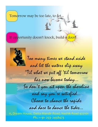 Tomorrow may be too late, to-let...




If opportunity doesn't knock, build a door!




             Too many times we stand aside
               and let the waters slip away
           ‘’Til what we put off ‘til tomorrow
                 has now become today...
          So don't you sit upon the shoreline
                and say you’re satisfied...
                Choose to chance the rapids
              and dare to dance the tides...
11, Dream House, Datta Mandir Road, Nashik Road 422101
                 Ph.: + 91- 253- 2458473
 