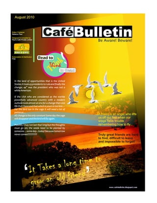 August 2010



Editor/ Publisher:
Nabarun Paul

Designed & Compiled by:
Paul’s Café Private Limited
                                 CaféBulletin                      Be Aware! Beware!


Subscription & Distribution:
Free                           Read to
                                            nk
                                          hi to Read
                                       Think
                                        T
                                                           !
   In the land of opportunities that is the United
   States; It took 43 presidents to rule and finally the
   change; 44th was the president who was not a
   white American.

   If the USA who are considered as the worlds
   powerfully advanced country with a modern
   outlook took almost an era for a change then one
   life that I have and that which is yours is too less…
   For the bird too in the cage it will need a lot of
   patience…
   AS change is the only constant Some day the cage                A friend is an angel who lifts
   will disappear and the bird will fly again.                     us off our feet when our
                                                                   wings have trouble
   Possibly I may not last that long but the thoughts              remembering how to fly...
   must go on; the seeds need to be planted by
   someone…some day...today! because tomorrow
   never comes!!!!!!!!!!!!!!!                                      Truly great friends are hard
                                                                   to find, difficult to leave
                                                                   and impossible to forget!




                                         time to
                                                               ‘
                       It Take s a long
                     ‘ g row an o ld friend
                                                                           www.cafebulletin.blogspot.com
 