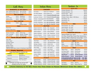 Caf é Menu                                                       Indian Menu                                               Tandoor Se
                                                                                                                                                NON-VEG
         BURGER’S & HOT DOG’S                                                           CHICKEN
                                                                                                                             Chicken Tandoori - (F)                       165.00
Veg. Cheese Burger 30.00          Veg. Hot Dog         35.00      Chi.Kadai             60.00 Chi. Kolhapuri        60.00    Chicken Tandoori - (H)                         85.00
Chi. Cheese Burger 35.00          Chi. Hot Dog         40.00                            65.00 Butter Chi.
                                                                  Chi.Tikka Masala                                  65.00    Pahadi Tikka - (8pc)                           95.00
                    MILK SHAKES                                   Lasooni Chicken       60.00 TandooriChi.Masala(H) 110.00   Chicken Tikka - (8pc)                          85.00
Vanilla                 30.00     Strawberry            30.00
                                                                  Lucknowi Chicken      65.00 TandooriChi.Masala(F) 220.00   Chicken Tukra - (8pc) - With Bone            190.00
Kesar Pista             30.00     Chocolate             30.00
                                                                  Chicken Hyderabadi 65.00 Chi. Handi (F)          190.00    Hara Murg - (F)                              175.00
Butter Scotch           30.00     Cold Coffee           30.00
                                                                  Chicken Dalwala       55.00 Chi. Handi (H)       100.00    Hara Murg - (H)                                90.00
                   TEA / COFFEE
                                                                  Chicken Saagwala      55.00 Btr. Chi.Handi (F) 220.00      Tandoori leg                                   65.00
Nescafe                15.00  Milk                     15.00
                              Bottled Water            15.00      Egg Curry (2 eggs)    45.00 Btr. Chi. Handi (H) 110.00                              VEG
                          PIZZA                                                         MUTTON                               Hara Paneer - (F) 10pc                         85.00
Pizza Unix                                                                                                                   Hara Paneer - (H) 5pc                          50.00
                                                       50:00      Mutton Handi (F)     190.00   Mtn. Saagwala      55.00
                                                                                                                             Paneer Tikka - (F) 10pc                        85.00
Chicken Tikka Pizza                                    75:00      Mutton Handi (H)     100.00   Mtn. Hyderabadi    65.00
                           EGG                                                                                               Paneer Tikka - (H) 5pc                         50.00
                                                                  Mutton Masala         55.00   Bhuna Mutton       55.00
Masala Omelette         30.00     Boiled Egg       20.00                                                                                   TANDOORI SPECIAL
                                                                  Mutton Kolhapuri      60.00   Mtn. Roganjosh     60.00
Plain Omelette          25.00     Spanish Omelette 40.00                                                                     Tandoori Platter (4 pc. each)                 180.00
                                                                  Kheema Masala         55.00   Mutton Lucknowi 65.00
Egg Bhurjee             35.00     Half fried Egg   30.00                                                                     (Chi.Tikka, Pahadi Tikka, Paneer Tikka, TandooriAloo)
                                                                  Kheema + Paratha 100.00       Kheema Mutter      55.00
             RAITA / SALAD / PAPAD                                                                                           Chicken Tikka in Szechuan sauce (8pc) 110.00
Veg. Raita                                              20.00                             VEG                                                                              110.00
                                                                                                                             Paneer Tikka in Szechuan Sauce (10pc)
Green Salad                                             15.00     Veg.Kadai             45.00   Veg. Kolhapuri     45.00                              ROTI
Roasted Papad                                           05.00     Veg. jalfrezi         45.00   Veg.Makhanwala 45.00         Roti                5.00    Btr. Roti          07.00
Fried Papad                                             08.00     Baingan Masala        45.00   Malai Kofta        60.00     Naan               10.00    Btr. Naan          12.00
Masala Papad                                            10.00     Methi Mutter Malai    50.00   Mutter Paneer      55.00     Aloo Paratha                Kulcha/Paratha     15.00
                                                                                                                                                20.00
Russian Salad -                                         25.00     Aloo Palak                    Aloo Jeera         40.00
                                                                                        40.00                                                         RICE
(Steamed Potatos, Beans, Carrots, Gr. PeasTossed in Mayonnaise)
                                                                  Lasooni Palak         40.00   Aloo Mutter        40.00     Steam Rice                 Jeera Rice          25.00
                                                                                                                                                25.00
             Pasta Special                                        Bhindi Masala         45.00   Chana Masala       40.00     Gr.Peas Pulao      30.00   Dal Khicda          45.00
     Order Any Pasta For Just Rs. 85 /-                           Rajma Masala          40.00   Veg. Handi (F)    120.00     Cheese Pulao       40.00   Veg.Pulao           30.00
  TYPE’S             SAUCES                                       Lasooni Methi         40.00   Veg. Handi (H)     60.00     Veg.Biryani     60.00 Chicken Biryani 70.00
  Spaghetti                     Napolitienne                      Puri Bhaji                    Veg. Hyderabadi    50.00
                                                                                        40.00                                Mutton Biryani  70.00 Paneer Biryani    70.00
                                Mushroom-N-Cheese
  Macaroni                      Peppery Cheese
                                                                                        PANEER                               01 Kg Chicken Biryani (Serves 08)    Rs. 400/-
                                                                                        60.00   Paneer Kolhapuri 60.00       01 Kg Mutton Biryani (Serves 08)     Rs. 450/-
                                Fiery Hot Sauce                   Kadai Paneer
  Penne                                                           Palak Paneer          60.00   Paneer Bhurjee 65.00                                  Dal
        All Pasta can also be served with                         Paneer Makhni         60.00   Paneer Tikka M/s. 65.00      Dal Tadka          35.00   Dal Fry             30.00
             chicken for Rs.15/- extra                            Paneer Handi (F)     190.00   Paneer Handi (H) 100.00      Dal Makhni         40.00   Butter Dal Fry      35.00

          (Home Delivery In 40 Min. From The Time Order Is Placed. Minimum Order Rs. 200/-)
 