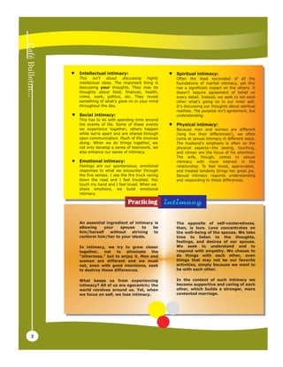Tuesday, 21 April, 2009




    ♥   Intellectual intimacy:                          ♥   Spiritual intimacy:
        This    isn't   about   discussing  highly          Often the least excavated of all the
        intellectual ideas. The important thing is          foundations of marital intimacy, yet this
        discussing your thoughts. They may be               has a significant impact on the others. It
        thoughts about food, finances, health,              doesn't require agreement of belief on
        crime, work, politics, etc. They reveal             every detail. Instead, we seek to tell each
        something of what's gone on in your mind            other what's going on in our inner self.
        throughout the day.                                 It's discussing our thoughts about spiritual
                                                            realities. The purpose isn't agreement, but
    ♥   Social intimacy:                                    understanding.
        This has to do with spending time around
        the events of life. Some of these events        ♥   Physical intimacy:
        we experience together; others happen               Because men and women are different
        while we're apart and are shared through            (long live their differences!), we often
        open communication. Much of life involves           come at sexual intimacy in different ways.
        doing. When we do things together, we               The husband's emphasis is often on the
        not only develop a sense of teamwork, we            physical aspects—the seeing, touching,
        also enhance our sense of intimacy.                 and climax are the focus of his attention.
                                                            The wife, though, comes to sexual
    ♥   Emotional intimacy:                                 intimacy with more interest in the
        Feelings are our spontaneous, emotional             relationship. To feel loved, appreciated,
        responses to what we encounter through              and treated tenderly brings her great joy.
        the five senses. I see the fire truck racing        Sexual intimacy requires understanding
        down the road and I feel troubled. You              and responding to these differences.
        touch my hand and I feel loved. When we
        share emotions, we build emotional
        intimacy.

                                   Practicing          intimacy

        An essential ingredient of intimacy is              The opposite of self-centeredness,
        allowing    your   spouse      to  be               then, is love. Love concentrates on
        him/herself    without   striving   to              the well-being of the spouse. We take
        conform him/her to your ideals.                     time to listen to the thoughts,
                                                            feelings, and desires of our spouse.
        In intimacy, we try to grow closer                  We seek to understand and to
        together,   not   to   eliminate  the               respond with empathy. We choose to
        "otherness," but to enjoy it. Men and               do things with each other, even
        women are different and we must                     things that may not be our favorite
        not, even with good intentions, seek                activities, simply because we want to
        to destroy those differences.                       be with each other.

        What keeps us from experiencing                     In the context of such intimacy we
        intimacy? All of us are egocentric; the             become supportive and caring of each
        world revolves around us. Yet, when                 other, which builds a stronger, more
        we focus on self, we lose intimacy.                 contented marriage.




2
 