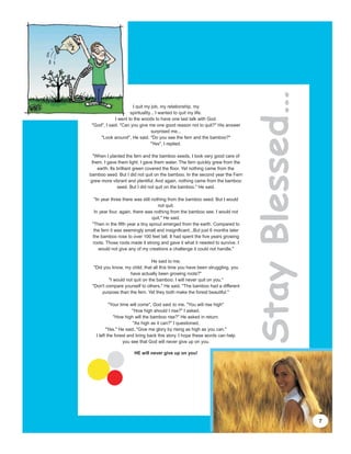 Stay Blessed…
                      I quit my job, my relationship, my
                     spirituality... I wanted to quit my life.
             I went to the woods to have one last talk with God.
 "God", I said. "Can you give me one good reason not to quit?" His answer
                                  surprised me...
     "Look around", He said. "Do you see the fern and the bamboo?"
                                 "Yes", I replied.

  "When I planted the fern and the bamboo seeds, I took very good care of
 them. I gave them light. I gave them water. The fern quickly grew from the
    earth. Its brilliant green covered the floor. Yet nothing came from the
bamboo seed. But I did not quit on the bamboo. In the second year the Fern
grew more vibrant and plentiful. And again, nothing came from the bamboo
               seed. But I did not quit on the bamboo." He said.

  "In year three there was still nothing from the bamboo seed. But I would
                                    not quit.
  In year four, again, there was nothing from the bamboo see. I would not
                                 quit." He said.
 "Then in the fifth year a tiny sprout emerged from the earth. Compared to
  the fern it was seemingly small and insignificant...But just 6 months later
 the bamboo rose to over 100 feet tall. It had spent the five years growing
 roots. Those roots made it strong and gave it what it needed to survive. I
     would not give any of my creations a challenge it could not handle."

                                He said to me.
  "Did you know, my child, that all this time you have been struggling, you
                    have actually been growing roots?"
         "I would not quit on the bamboo. I will never quit on you."
 "Don't compare yourself to others." He said. "The bamboo had a different
      purpose than the fern. Yet they both make the forest beautiful."

           "Your time will come", God said to me. "You will rise high"
                       "How high should I rise?" I asked.
             "How high will the bamboo rise?" He asked in return.
                        "As high as it can?" I questioned,
         "Yes." He said, "Give me glory by rising as high as you can."
   I left the forest and bring back this story. I hope these words can help
                   you see that God will never give up on you.

                      HE will never give up on you!




                                                                                                7
 