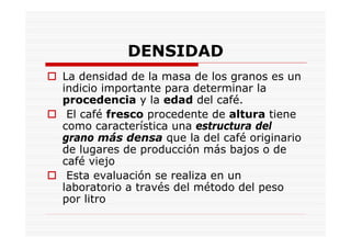 DENSIDAD
La densidad de la masa de los granos es un
indicio importante para determinar la
procedencia y la edad del café.
El café fresco procedente de altura tiene
como característica una estructura del
grano más densa que la del café originario
de lugares de producción más bajos o de
café viejo
Esta evaluación se realiza en un
laboratorio a través del método del peso
por litro
 