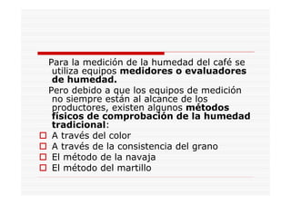 Para la medición de la humedad del café se
utiliza equipos medidores o evaluadores
de humedad.
Pero debido a que los equipos de medición
no siempre están al alcance de los
productores, existen algunos métodos
físicos de comprobación de la humedad
tradicional:
A través del color
A través de la consistencia del grano
El método de la navaja
El método del martillo
 