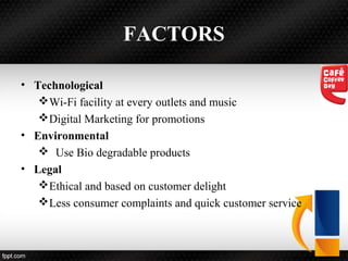 FACTORS
• Technological
Wi-Fi facility at every outlets and music
Digital Marketing for promotions
• Environmental
 Use Bio degradable products
• Legal
Ethical and based on customer delight
Less consumer complaints and quick customer service
 