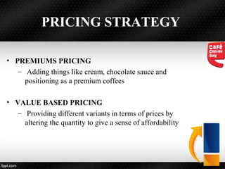 PRICING STRATEGY
• PREMIUMS PRICING
– Adding things like cream, chocolate sauce and
positioning as a premium coffees
• VALUE BASED PRICING
– Providing different variants in terms of prices by
altering the quantity to give a sense of affordability
 