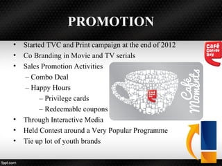 PROMOTION
• Started TVC and Print campaign at the end of 2012
• Co Branding in Movie and TV serials
• Sales Promotion Activities
– Combo Deal
– Happy Hours
– Privilege cards
– Redeemable coupons
• Through Interactive Media
• Held Contest around a Very Popular Programme
• Tie up lot of youth brands
 