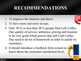 RECOMMENDATIONS
1. To improve the interiors and décor.
2. To have more and more tie-ups.
3. Only 50 % or less than 50 % people find Café Coffee
Day quality of service, ambience, pricing and location
to be very good which proves that still Café Coffee
Day need to do lot of homework in order to satisfy its
customers.
4. It should introduce a feedback form system in order to
know about the customers satisfaction level.
 
