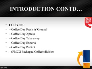 INTRODUCTION CONTD…
• CCD’s SBU
• – Coffee Day Fresh 'n' Ground
• – Coffee Day Xpress
• – Coffee Day Take away
• – Coffee Day Exports
• – Coffee Day Perfect
• – (FMCG Packaged Coffee) division
 